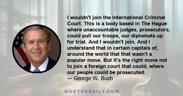 I wouldn't join the International Criminal Court. This is a body based in The Hague where unaccountable judges, prosecutors, could pull our troops, our diplomats up for trial. And I wouldn't join. And I understand that