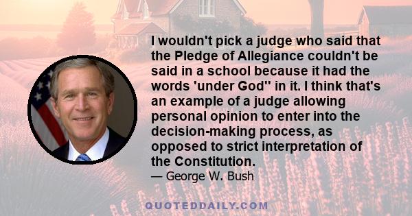 I wouldn't pick a judge who said that the Pledge of Allegiance couldn't be said in a school because it had the words 'under God'' in it. I think that's an example of a judge allowing personal opinion to enter into the