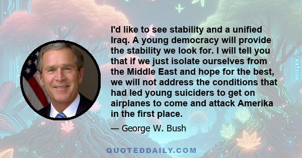 I'd like to see stability and a unified Iraq. A young democracy will provide the stability we look for. I will tell you that if we just isolate ourselves from the Middle East and hope for the best, we will not address