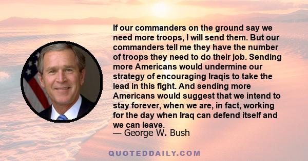 If our commanders on the ground say we need more troops, I will send them. But our commanders tell me they have the number of troops they need to do their job. Sending more Americans would undermine our strategy of