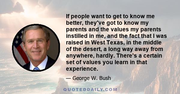 If people want to get to know me better, they've got to know my parents and the values my parents instilled in me, and the fact that I was raised in West Texas, in the middle of the desert, a long way away from