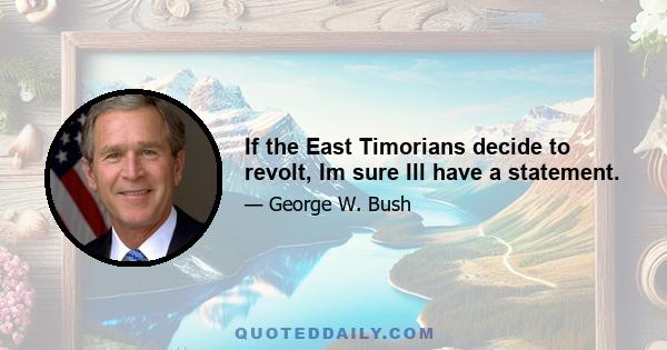 If the East Timorians decide to revolt, Im sure Ill have a statement.