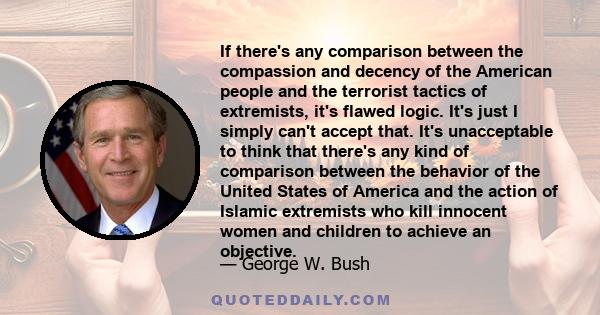 If there's any comparison between the compassion and decency of the American people and the terrorist tactics of extremists, it's flawed logic. It's just I simply can't accept that. It's unacceptable to think that