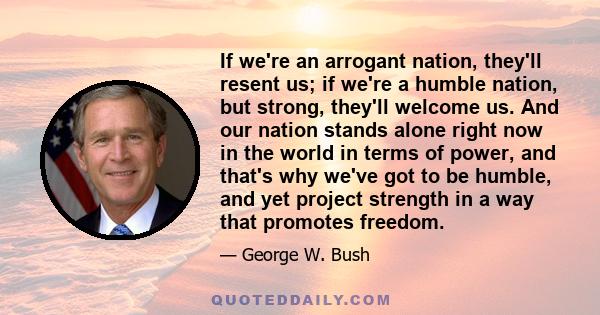 If we're an arrogant nation, they'll resent us; if we're a humble nation, but strong, they'll welcome us. And our nation stands alone right now in the world in terms of power, and that's why we've got to be humble, and