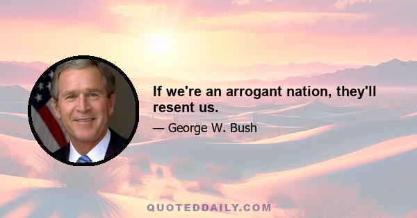 If we're an arrogant nation, they'll resent us.