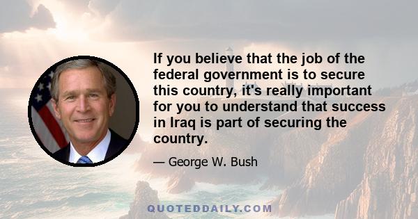 If you believe that the job of the federal government is to secure this country, it's really important for you to understand that success in Iraq is part of securing the country.