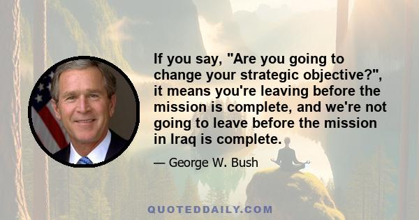 If you say, Are you going to change your strategic objective?, it means you're leaving before the mission is complete, and we're not going to leave before the mission in Iraq is complete.