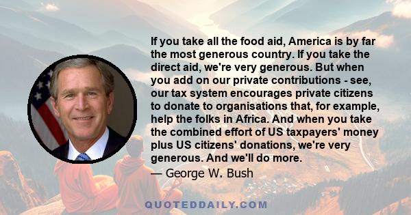 If you take all the food aid, America is by far the most generous country. If you take the direct aid, we're very generous. But when you add on our private contributions - see, our tax system encourages private citizens 