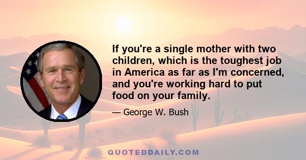 If you're a single mother with two children, which is the toughest job in America as far as I'm concerned, and you're working hard to put food on your family.