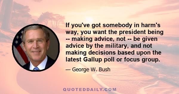 If you've got somebody in harm's way, you want the president being -- making advice, not -- be given advice by the military, and not making decisions based upon the latest Gallup poll or focus group.