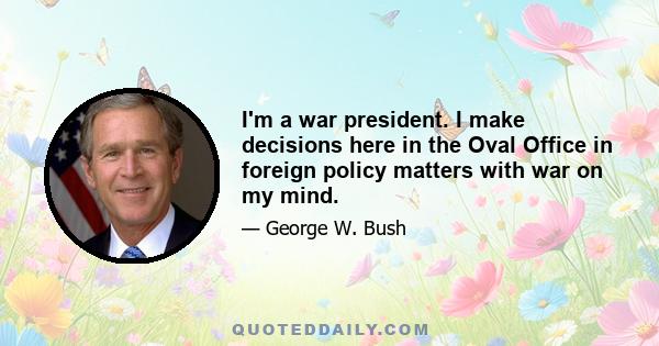 I'm a war president. I make decisions here in the Oval Office in foreign policy matters with war on my mind.