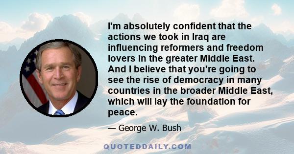 I'm absolutely confident that the actions we took in Iraq are influencing reformers and freedom lovers in the greater Middle East. And I believe that you're going to see the rise of democracy in many countries in the