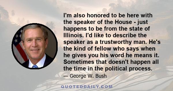 I'm also honored to be here with the speaker of the House - just happens to be from the state of Illinois. I'd like to describe the speaker as a trustworthy man. He's the kind of fellow who says when he gives you his