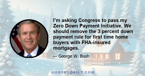 I'm asking Congress to pass my Zero Down Payment Initiative. We should remove the 3 percent down payment rule for first time home buyers with FHA-insured mortgages.