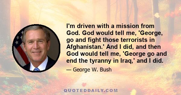 I'm driven with a mission from God. God would tell me, 'George, go and fight those terrorists in Afghanistan.' And I did, and then God would tell me, 'George go and end the tyranny in Iraq,' and I did.