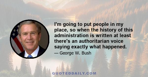 I'm going to put people in my place, so when the history of this administration is written at least there's an authoritarian voice saying exactly what happened.