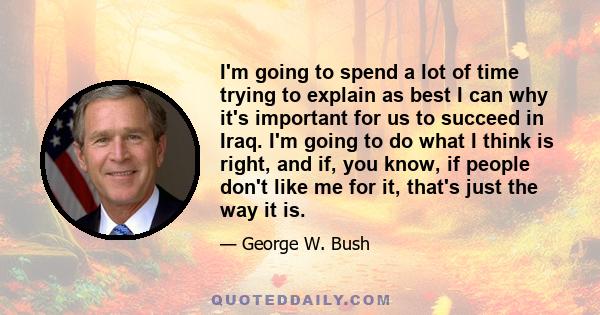 I'm going to spend a lot of time trying to explain as best I can why it's important for us to succeed in Iraq. I'm going to do what I think is right, and if, you know, if people don't like me for it, that's just the way 