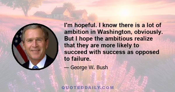 I'm hopeful. I know there is a lot of ambition in Washington, obviously. But I hope the ambitious realize that they are more likely to succeed with success as opposed to failure.