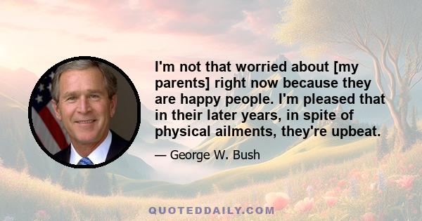 I'm not that worried about [my parents] right now because they are happy people. I'm pleased that in their later years, in spite of physical ailments, they're upbeat.