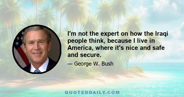 I'm not the expert on how the Iraqi people think, because I live in America, where it's nice and safe and secure.