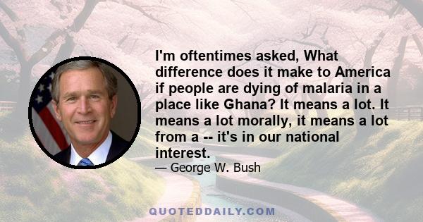 I'm oftentimes asked, What difference does it make to America if people are dying of malaria in a place like Ghana? It means a lot. It means a lot morally, it means a lot from a -- it's in our national interest.