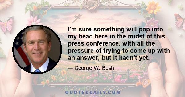 I'm sure something will pop into my head here in the midst of this press conference, with all the pressure of trying to come up with an answer, but it hadn't yet.