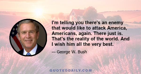 I'm telling you there's an enemy that would like to attack America, Americans, again. There just is. That's the reality of the world. And I wish him all the very best.