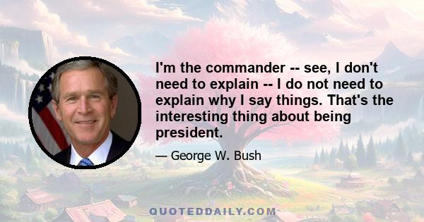 I'm the commander -- see, I don't need to explain -- I do not need to explain why I say things. That's the interesting thing about being president.