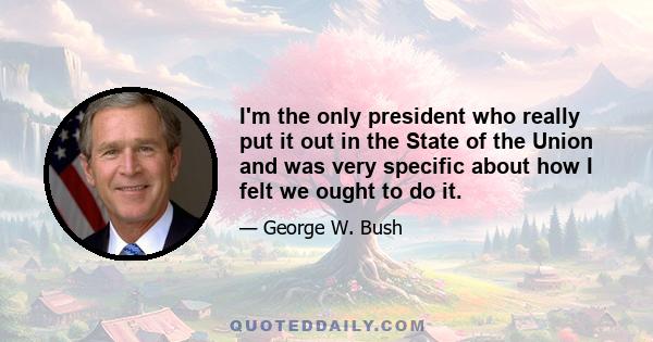 I'm the only president who really put it out in the State of the Union and was very specific about how I felt we ought to do it.