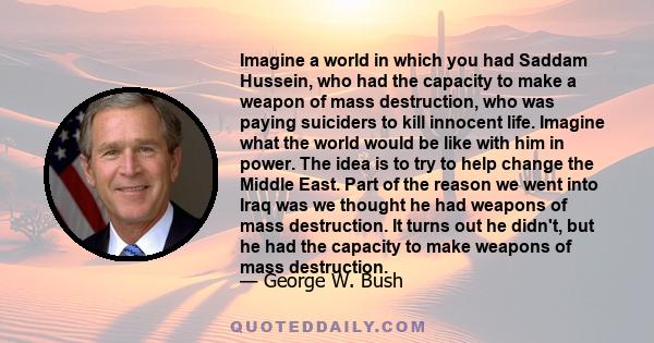 Imagine a world in which you had Saddam Hussein, who had the capacity to make a weapon of mass destruction, who was paying suiciders to kill innocent life. Imagine what the world would be like with him in power. The