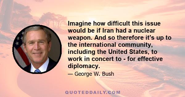 Imagine how difficult this issue would be if Iran had a nuclear weapon. And so therefore it's up to the international community, including the United States, to work in concert to - for effective diplomacy.