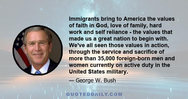 Immigrants bring to America the values of faith in God, love of family, hard work and self reliance - the values that made us a great nation to begin with. We've all seen those values in action, through the service and