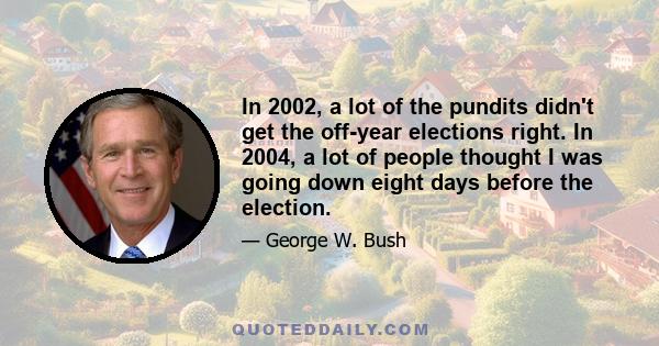 In 2002, a lot of the pundits didn't get the off-year elections right. In 2004, a lot of people thought I was going down eight days before the election.