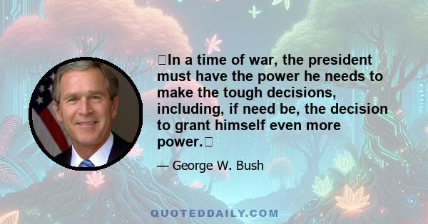 In a time of war, the president must have the power he needs to make the tough decisions, including, if need be, the decision to grant himself even more power.