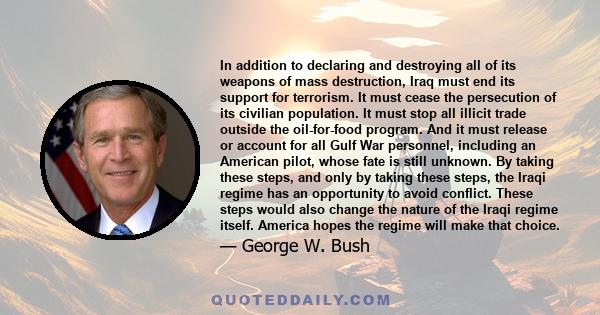 In addition to declaring and destroying all of its weapons of mass destruction, Iraq must end its support for terrorism. It must cease the persecution of its civilian population. It must stop all illicit trade outside