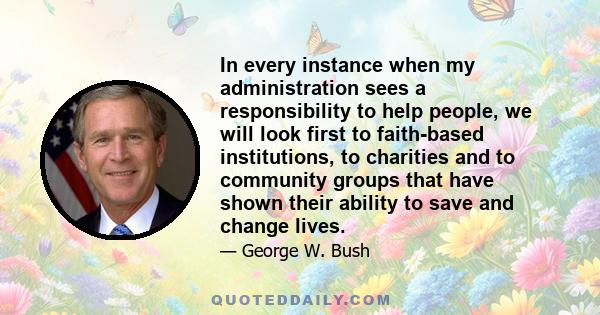 In every instance when my administration sees a responsibility to help people, we will look first to faith-based institutions, to charities and to community groups that have shown their ability to save and change lives.