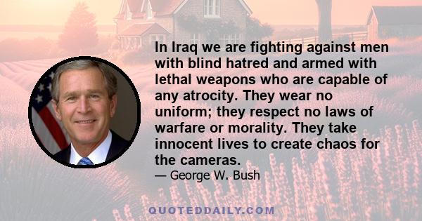 In Iraq we are fighting against men with blind hatred and armed with lethal weapons who are capable of any atrocity. They wear no uniform; they respect no laws of warfare or morality. They take innocent lives to create