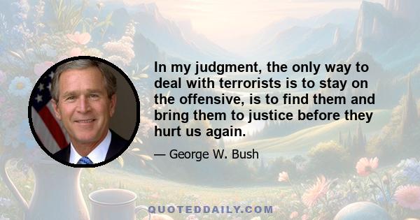 In my judgment, the only way to deal with terrorists is to stay on the offensive, is to find them and bring them to justice before they hurt us again.