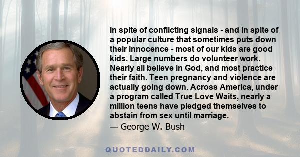 In spite of conflicting signals - and in spite of a popular culture that sometimes puts down their innocence - most of our kids are good kids. Large numbers do volunteer work. Nearly all believe in God, and most