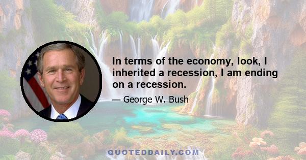 In terms of the economy, look, I inherited a recession, I am ending on a recession.