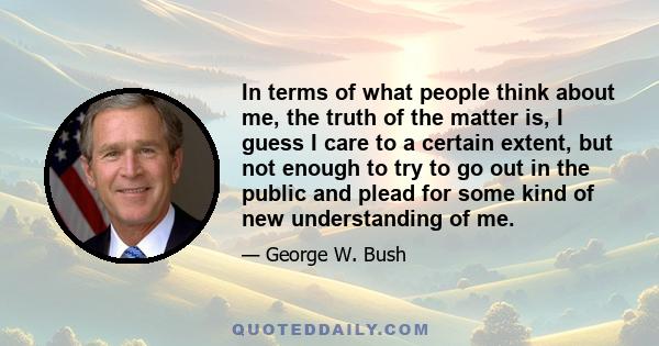 In terms of what people think about me, the truth of the matter is, I guess I care to a certain extent, but not enough to try to go out in the public and plead for some kind of new understanding of me.