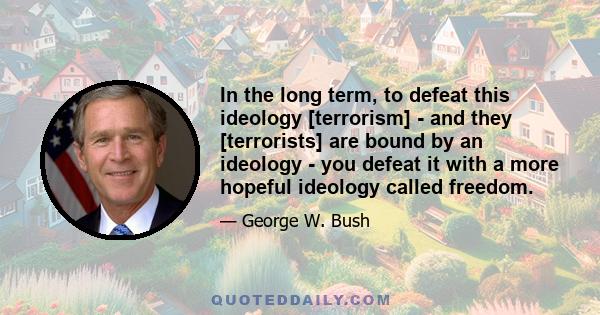 In the long term, to defeat this ideology [terrorism] - and they [terrorists] are bound by an ideology - you defeat it with a more hopeful ideology called freedom.