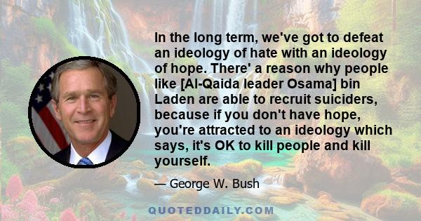 In the long term, we've got to defeat an ideology of hate with an ideology of hope. There' a reason why people like [Al-Qaida leader Osama] bin Laden are able to recruit suiciders, because if you don't have hope, you're 