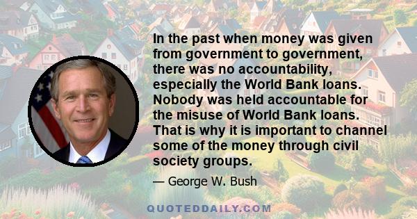 In the past when money was given from government to government, there was no accountability, especially the World Bank loans. Nobody was held accountable for the misuse of World Bank loans. That is why it is important