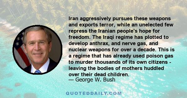 Iran aggressively pursues these weapons and exports terror, while an unelected few repress the Iranian people's hope for freedom. The Iraqi regime has plotted to develop anthrax, and nerve gas, and nuclear weapons for