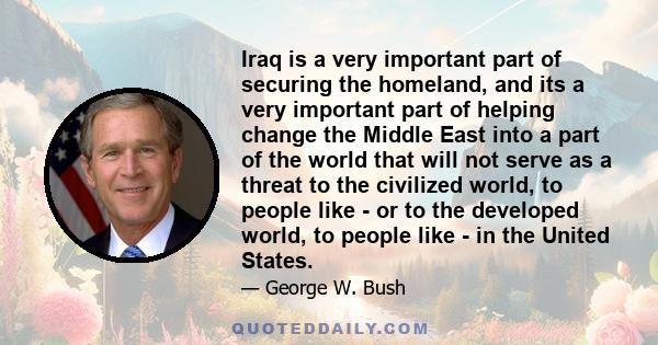 Iraq is a very important part of securing the homeland, and its a very important part of helping change the Middle East into a part of the world that will not serve as a threat to the civilized world, to people like -