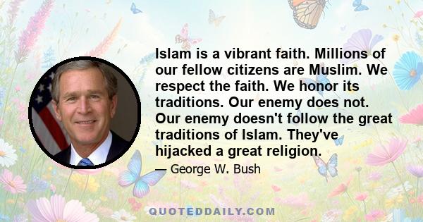 Islam is a vibrant faith. Millions of our fellow citizens are Muslim. We respect the faith. We honor its traditions. Our enemy does not. Our enemy doesn't follow the great traditions of Islam. They've hijacked a great