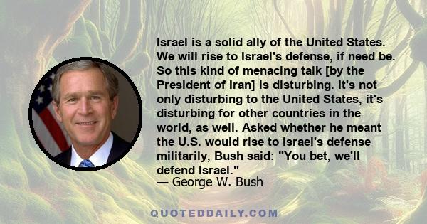 Israel is a solid ally of the United States. We will rise to Israel's defense, if need be. So this kind of menacing talk [by the President of Iran] is disturbing. It's not only disturbing to the United States, it's