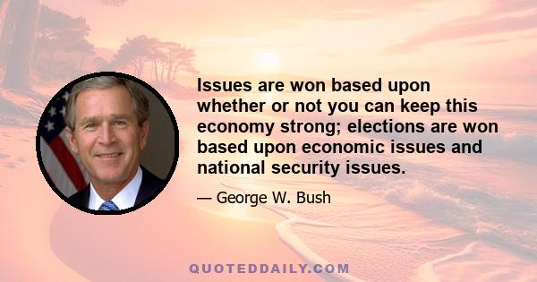 Issues are won based upon whether or not you can keep this economy strong; elections are won based upon economic issues and national security issues.