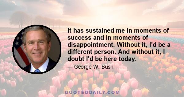 It has sustained me in moments of success and in moments of disappointment. Without it, I'd be a different person. And without it, I doubt I'd be here today.